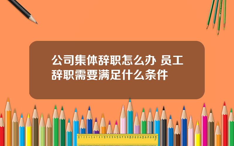 公司集体辞职怎么办 员工辞职需要满足什么条件